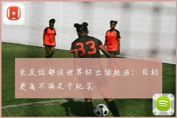 长友佑都谈世界杯出场经历：目标更高不满足于纪录