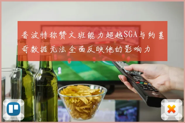 香波特称赞文班能力超越SGA与约基奇数据无法全面反映他的影响力