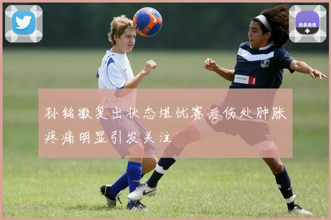 孙铭徽复出状态堪忧赛后伤处肿胀疼痛明显引发关注