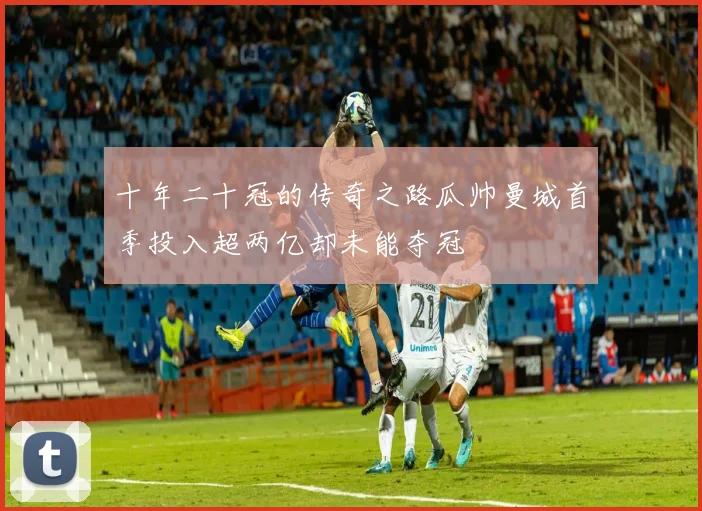 十年二十冠的传奇之路瓜帅曼城首季投入超两亿却未能夺冠