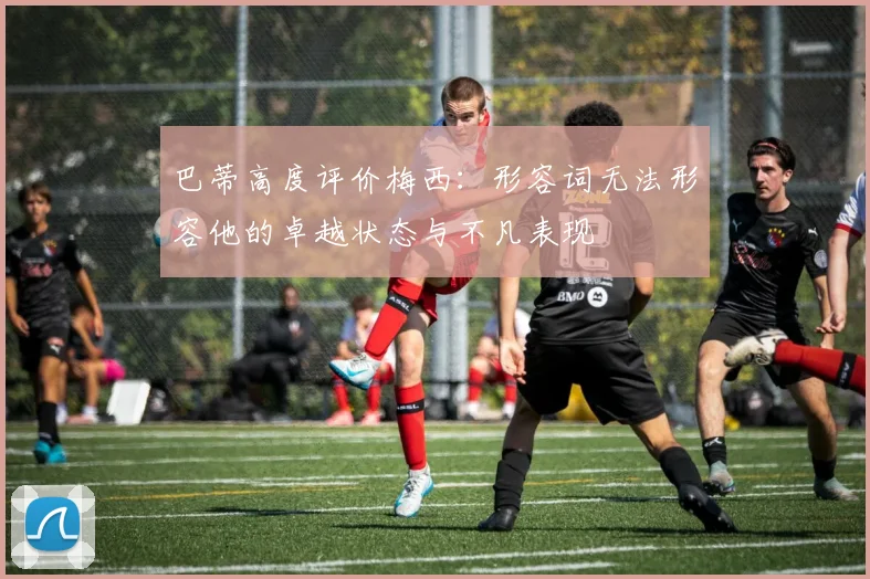 巴蒂高度评价梅西：形容词无法形容他的卓越状态与不凡表现