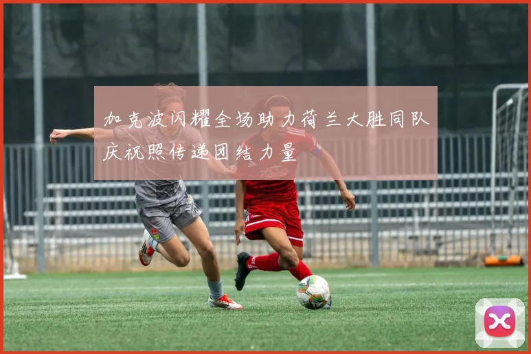 加克波闪耀全场助力荷兰大胜同队庆祝照传递团结力量