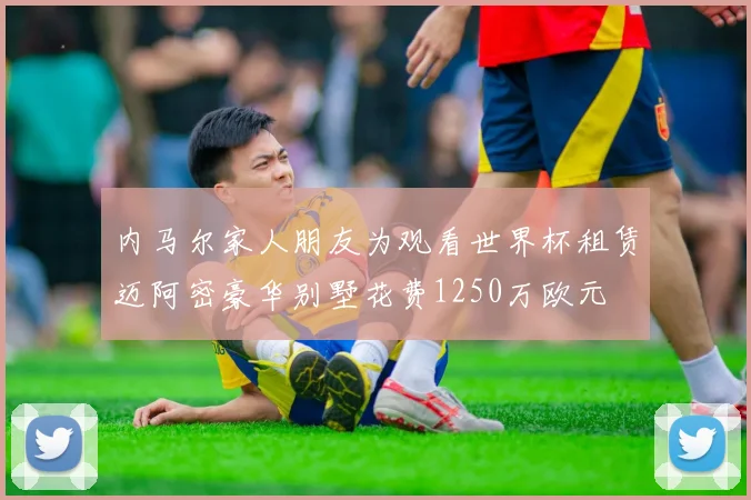 内马尔家人朋友为观看世界杯租赁迈阿密豪华别墅花费1250万欧元