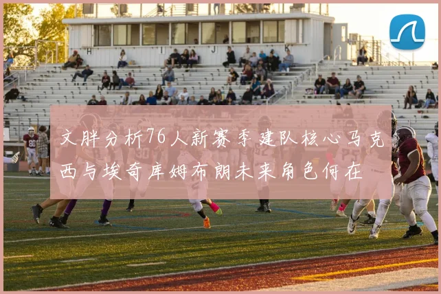 文胖分析76人新赛季建队核心马克西与埃奇库姆布朗未来角色何在