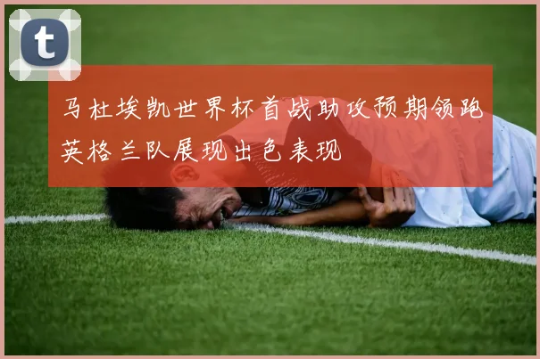 马杜埃凯世界杯首战助攻预期领跑英格兰队展现出色表现
