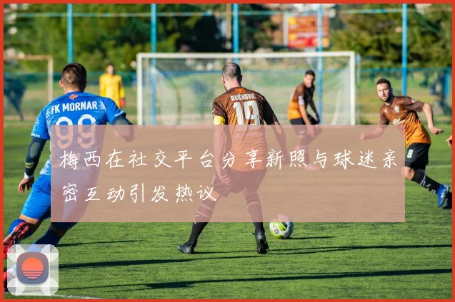 梅西在社交平台分享新照与球迷亲密互动引发热议