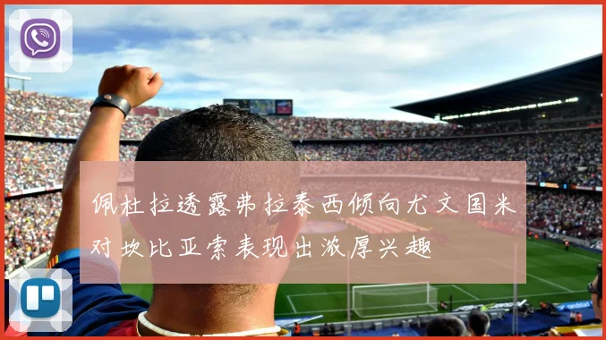 佩杜拉透露弗拉泰西倾向尤文国米对坎比亚索表现出浓厚兴趣