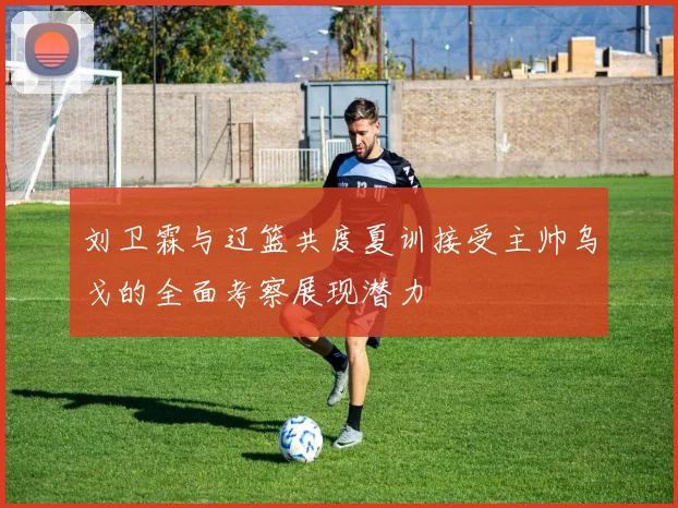 刘卫霖与辽篮共度夏训接受主帅乌戈的全面考察展现潜力