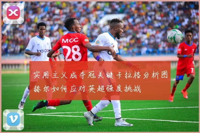 实用主义成夺冠关键卡拉格分析图赫尔如何应对英超强度挑战