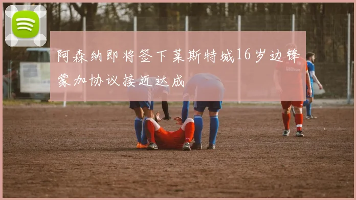 阿森纳即将签下莱斯特城16岁边锋蒙加协议接近达成