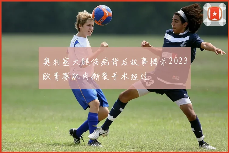 奥利塞大腿伤疤背后故事揭示2023欧青赛肌肉撕裂手术经过