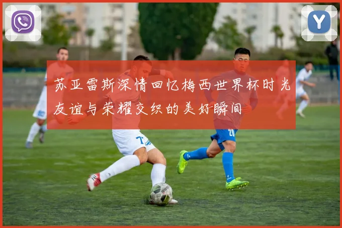 苏亚雷斯深情回忆梅西世界杯时光友谊与荣耀交织的美好瞬间