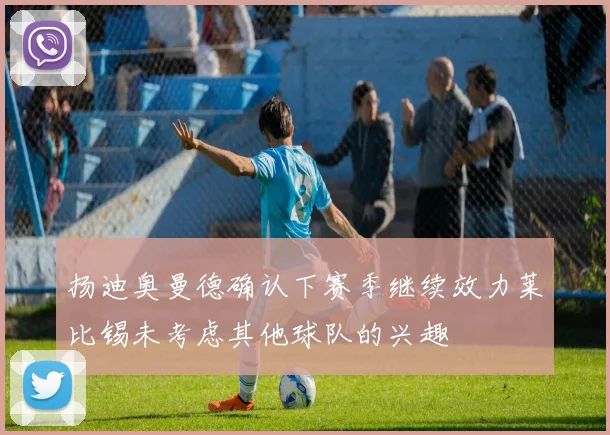 扬迪奥曼德确认下赛季继续效力莱比锡未考虑其他球队的兴趣