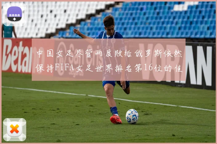 中国女足尽管两度败给俄罗斯依然保持FIFA女足世界排名第16位的佳绩