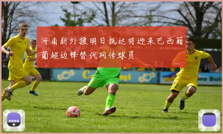 河南新外援明日抵达将迎来巴西籍葡超边锋替代网传球员