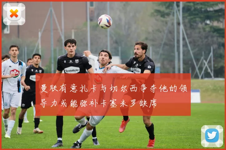 曼联有意扎卡与切尔西争夺他的领导力或能弥补卡塞米罗缺席